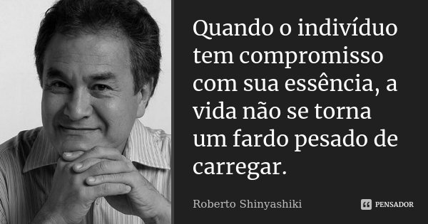 Quando o indivíduo tem compromisso com sua essência, a vida não se torna um fardo pesado de carregar.... Frase de Roberto Shinyashiki.