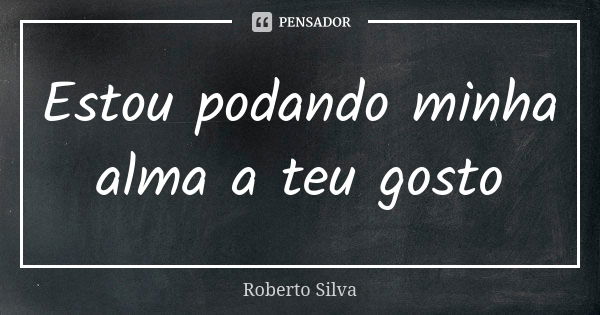 Estou podando minha alma a teu gosto... Frase de Roberto Silva.