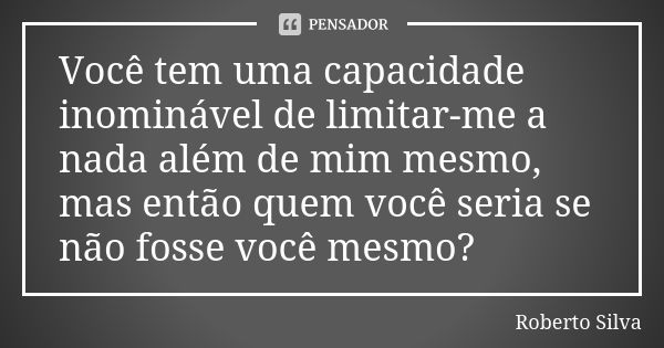 Você tem uma capacidade inominável de limitar-me a nada além de mim mesmo, mas então quem você seria se não fosse você mesmo?... Frase de Roberto Silva.