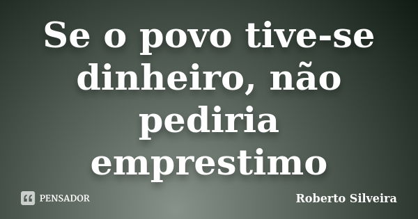 Se o povo tive-se dinheiro, não pediria emprestimo... Frase de Roberto Silveira.