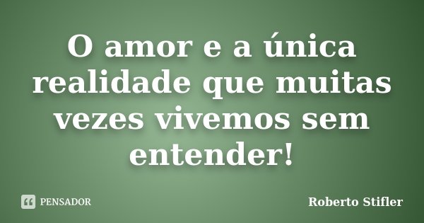 O amor e a única realidade que muitas vezes vivemos sem entender!... Frase de Roberto Stifler.
