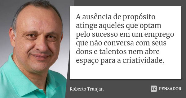 A ausência de propósito atinge aqueles que optam pelo sucesso em um emprego que não conversa com seus dons e talentos nem abre espaço para a criatividade.... Frase de Roberto Tranjan.