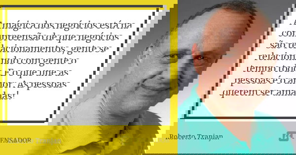 A mágica dos negócios está na compreensão de que negócios são relacionamentos, gente se relacionando com gente o tempo todo. E o que une as pessoas é o amor. As... Frase de Roberto Tranjan.