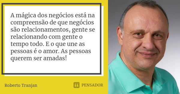 A mágica dos negócios está na compreensão de que negócios são relacionamentos, gente se relacionando com gente o tempo todo. E o que une as pessoas é o amor. As... Frase de Roberto Tranjan.