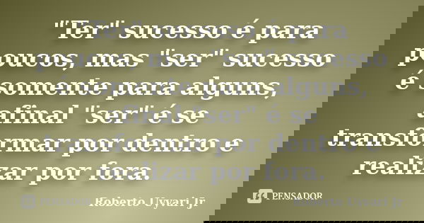"Ter" sucesso é para poucos, mas "ser" sucesso é somente para alguns, afinal "ser" é se transformar por dentro e realizar por fora... Frase de Roberto Uyvari Jr.