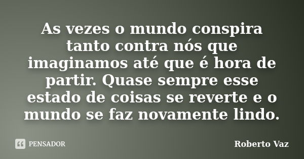 As vezes o mundo conspira tanto contra nós que imaginamos até que é hora de partir. Quase sempre esse estado de coisas se reverte e o mundo se faz novamente lin... Frase de Roberto Vaz.