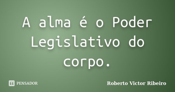 A alma é o Poder Legislativo do corpo.... Frase de Roberto Victor Ribeiro.