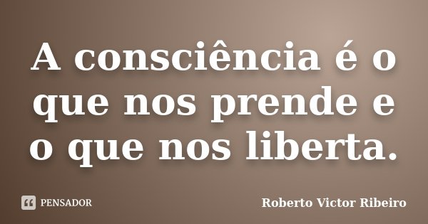 A consciência é o que nos prende e o que nos liberta.... Frase de Roberto Victor Ribeiro.