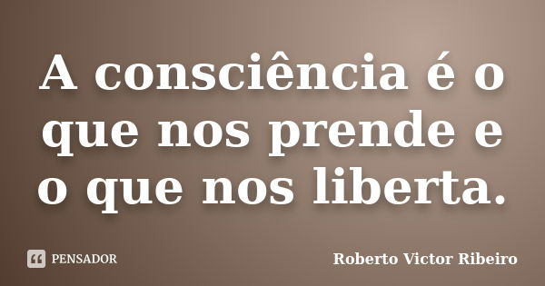 A consciência é o que nos prende e o que nos liberta.... Frase de Roberto Victor Ribeiro.