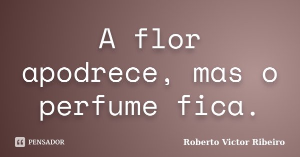 A flor apodrece, mas o perfume fica.... Frase de Roberto Victor Ribeiro.