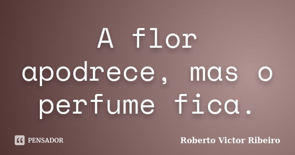 A flor apodrece, mas o perfume fica.... Frase de Roberto Victor Ribeiro.