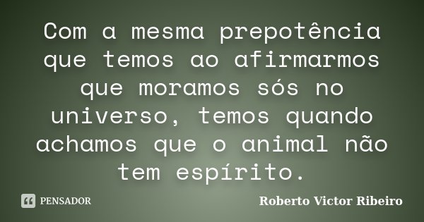 Com a mesma prepotência que temos ao afirmarmos que moramos sós no universo, temos quando achamos que o animal não tem espírito.... Frase de Roberto Victor Ribeiro.