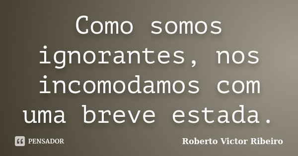 Como somos ignorantes, nos incomodamos com uma breve estada.... Frase de Roberto Victor Ribeiro.