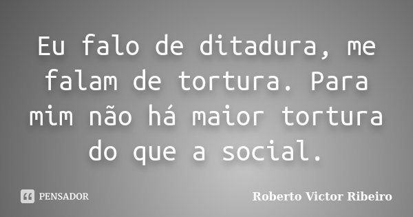 Eu falo de ditadura, me falam de tortura. Para mim não há maior tortura do que a social.... Frase de Roberto Victor Ribeiro.