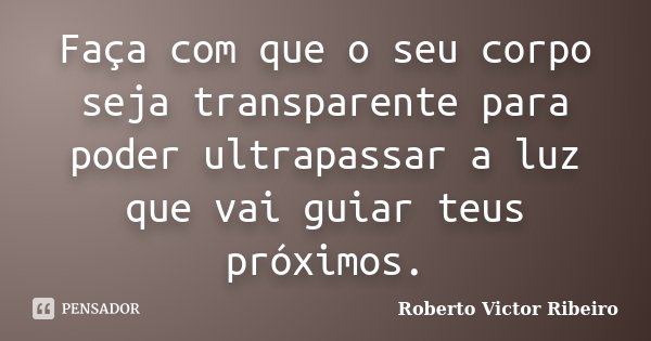 Faça com que o seu corpo seja transparente para poder ultrapassar a luz que vai guiar teus próximos.... Frase de Roberto Victor Ribeiro.