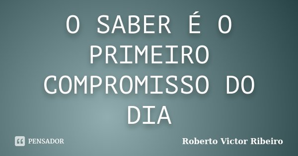 O SABER É O PRIMEIRO COMPROMISSO DO DIA... Frase de Roberto Victor Ribeiro.