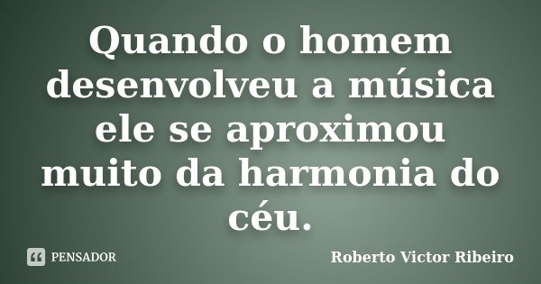 Quando o homem desenvolveu a música ele se aproximou muito da harmonia do céu.... Frase de Roberto Victor Ribeiro.