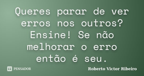 Queres parar de ver erros nos outros? Ensine! Se não melhorar o erro então é seu.... Frase de Roberto Victor Ribeiro.