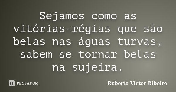 Sejamos como as vitórias-régias que são belas nas águas turvas, sabem se tornar belas na sujeira.... Frase de Roberto Victor Ribeiro.
