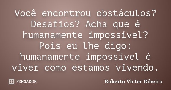 Você encontrou obstáculos? Desafios? Acha que é humanamente impossível? Pois eu lhe digo: humanamente impossível é viver como estamos vivendo.... Frase de Roberto Victor Ribeiro.