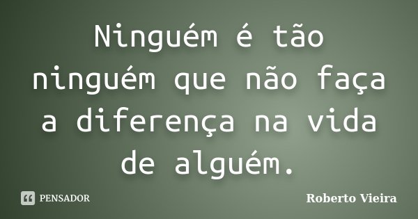 Ninguém é tão ninguém que não faça a diferença na vida de alguém.... Frase de Roberto Vieira.
