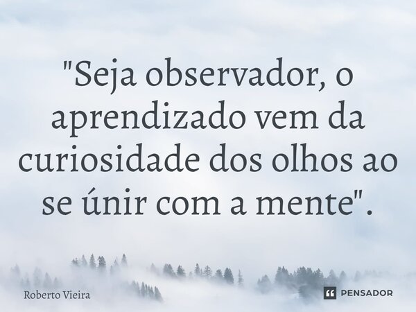 ⁠"Seja observador, o aprendizado vem da curiosidade dos olhos ao se únir com a mente".... Frase de Roberto Vieira.