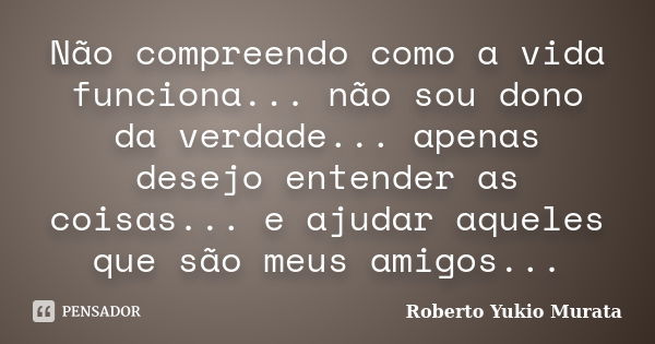 Não compreendo como a vida funciona... não sou dono da verdade... apenas desejo entender as coisas... e ajudar aqueles que são meus amigos...... Frase de Roberto Yukio Murata.