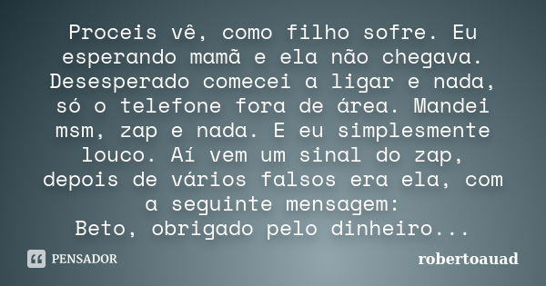 Proceis vê, como filho sofre. Eu esperando mamã e ela não chegava. Desesperado comecei a ligar e nada, só o telefone fora de área. Mandei msm, zap e nada. E eu ... Frase de robertoauad.