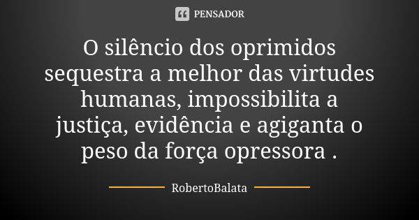 O silêncio dos oprimidos sequestra a melhor das virtudes humanas, impossibilita a justiça, evidência e agiganta o peso da força opressora .... Frase de Robertobalata.