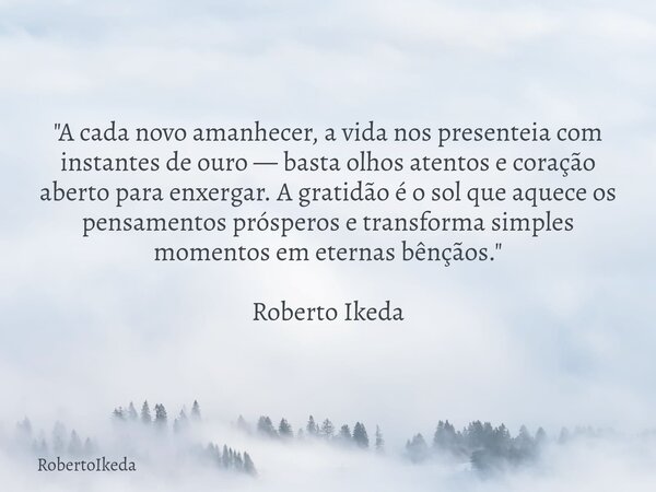"A cada novo amanhecer, a vida nos presenteia com instantes de ouro — basta olhos atentos e coração aberto para enxergar. A gratidão é o sol que aquece os ... Frase de RobertoIkeda.