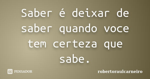 Saber é deixar de saber quando voce tem certeza que sabe.... Frase de robertoraulcarneiro.