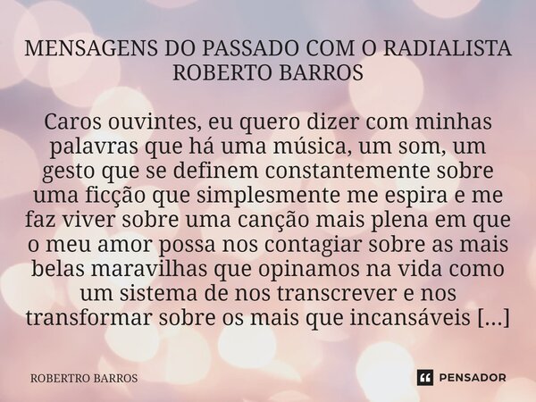 ⁠MENSAGENS DO PASSADO COM O RADIALISTA ROBERTO BARROS Caros ouvintes, eu quero dizer com minhas palavras que há uma música, um som, um gesto que se definem cons... Frase de ROBERTRO BARROS.