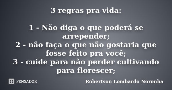 3 regras pra vida: 1 - Não diga o que poderá se arrepender; 2 - não faça o que não gostaria que fosse feito pra você; 3 - cuide para não perder cultivando para ... Frase de Robertson Lombardo Noronha.