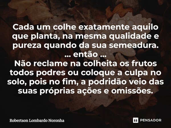 ⁠Cada um colhe exatamente aquilo que planta, na mesma qualidade e pureza quando da sua semeadura. ... então ... Não reclame na colheita os frutos todos podres o... Frase de Robertson Lombardo Noronha.