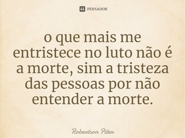 ⁠o que mais me entristece no luto não é a morte, sim a tristeza das pessoas por não entender a morte.... Frase de Robertson Piter.