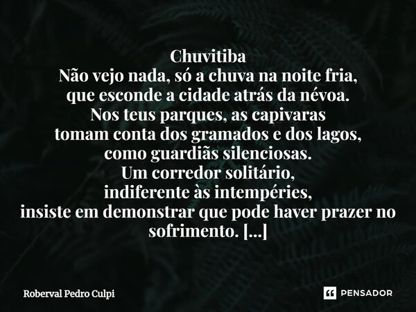 ⁠Chuvitiba Não vejo nada, só a chuva na noite fria, que esconde a cidade atrás da névoa. Nos teus parques, as capivaras tomam conta dos gramados e dos lagos, co... Frase de Roberval Pedro Culpi.