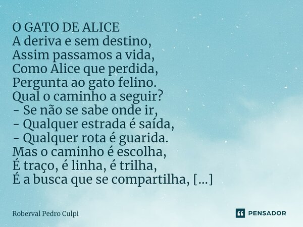 ⁠O GATO DE ALICE A deriva e sem destino, Assim passamos a vida, Como Alice que perdida, Pergunta ao gato felino. Qual o caminho a seguir? - Se não se sabe onde ... Frase de Roberval Pedro Culpi.