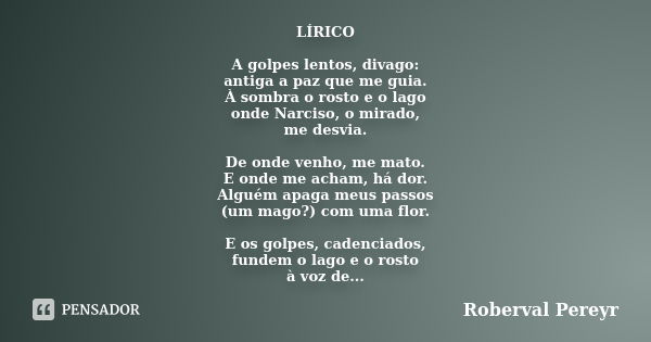 LÍRICO A golpes lentos, divago: antiga a paz que me guia. À sombra o rosto e o lago onde Narciso, o mirado, me desvia. De onde venho, me mato. E onde me acham, ... Frase de Roberval Pereyr.