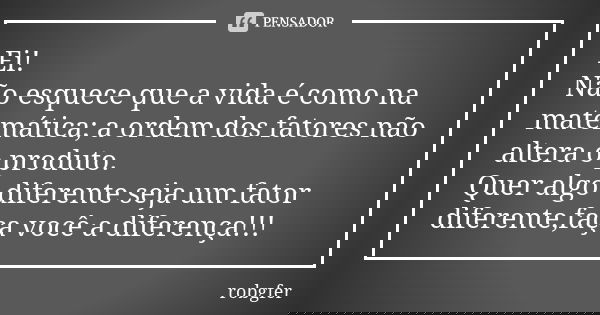 Ei! Não esquece que a vida é como na matemática; a ordem dos fatores não altera o produto. Quer algo diferente seja um fator diferente,faça você a diferença!!!... Frase de Robgfer.