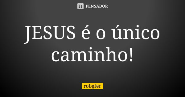 JESUS é o único caminho!... Frase de Robgfer.