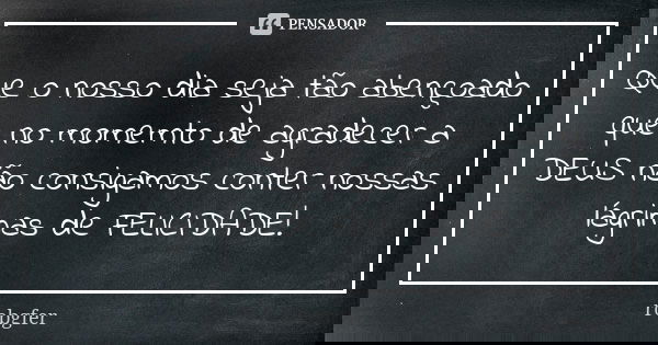 Que o nosso dia seja tão abençoado que no momemto de agradecer a DEUS não consigamos conter nossas lágrimas de FELICIDADE!... Frase de Robgfer.