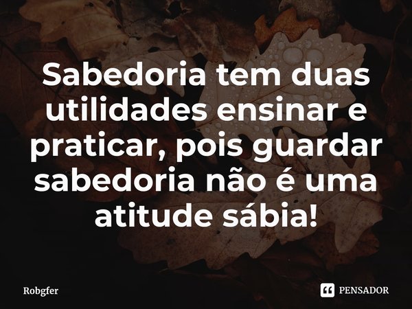 ⁠Sabedoria tem duas utilidades ensinar e praticar, pois guardar sabedoria não é uma atitude sábia!... Frase de Robgfer.