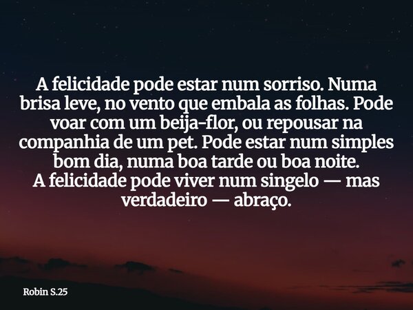 A felicidade pode estar num sorriso. Numa brisa leve, no vento que embala as folhas. Pode voar com um beija-flor, ou repousar na companhia de um pet. Pode estar... Frase de Robin S.25.