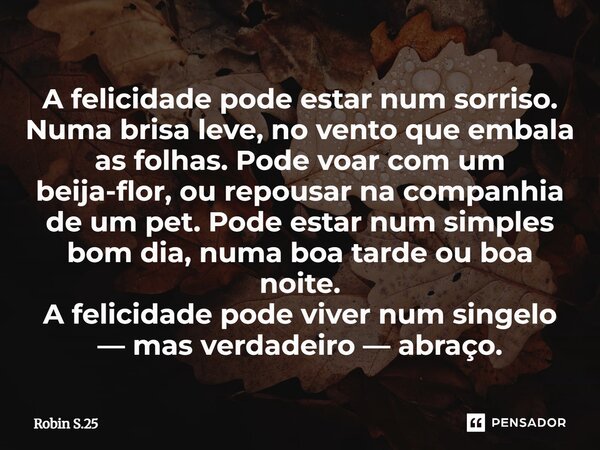 A felicidade pode estar num sorriso. Numa brisa leve, no vento que embala as folhas. Pode voar com um beija-flor, ou repousar na companhia de um pet. Pode est... Frase de Robin S.25.