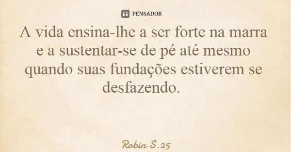 A vida ensina-lhe a ser forte na marra e a sustentar-se de pé até mesmo quando suas fundações estiverem se desfazendo.... Frase de Robin S.25.