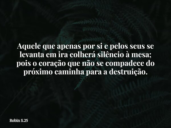 Aquele que apenas por si e pelos seus se levanta em ira colherá silêncio à mesa; pois o coração que não se compadece do próximo caminha para a destruição.... Frase de Robin S.25.