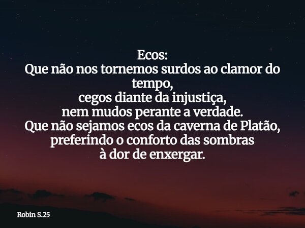Ecos: Que não nos tornemos surdos ao clamor do tempo, cegos diante da injustiça, nem mudos perante a verdade. Que não sejamos ecos da caverna de Platão, preferi... Frase de Robin S.25.