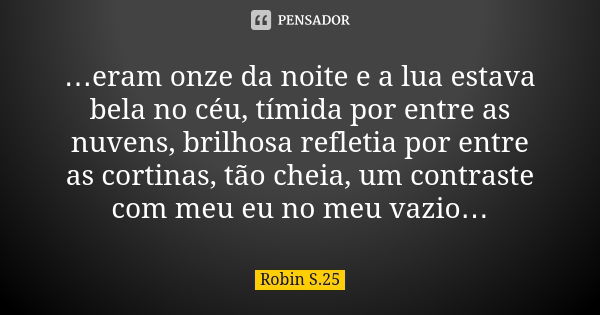 …eram onze da noite e a lua estava bela no céu, tímida por entre as nuvens, brilhosa refletia por entre as cortinas, tão cheia, um contraste com meu eu no meu v... Frase de Robin S.25.