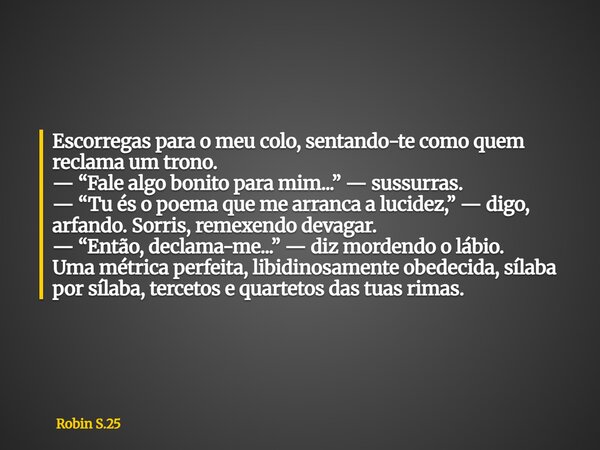 Escorregas para o meu colo, sentando-te como quem reclama um trono. — “Fale algo bonito para mim...” — sussurras. — “Tu és o poema que me arranca a lucidez,” — ... Frase de Robin S.25.