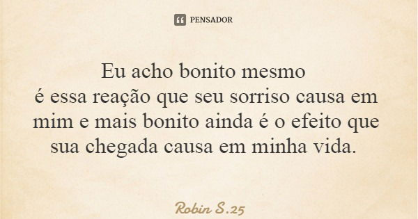 Eu acho bonito mesmo é essa reação que seu sorriso causa em mim e mais bonito ainda é o efeito que sua chegada causa em minha vida.... Frase de Robin S.25.